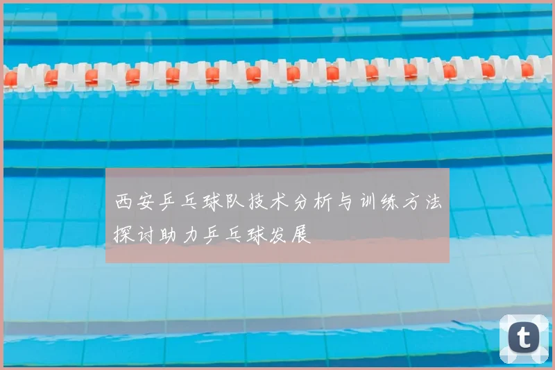 西安乒乓球队技术分析与训练方法探讨助力乒乓球发展