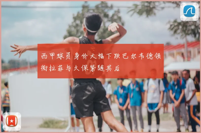 西甲球员身价大幅下跌巴尔韦德领衔拉菲与久保紧随其后