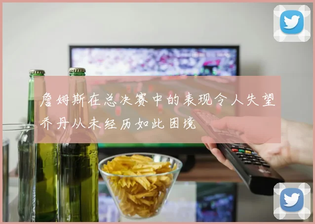 詹姆斯在总决赛中的表现令人失望乔丹从未经历如此困境