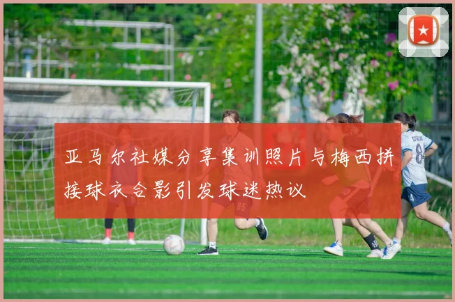 亚马尔社媒分享集训照片与梅西拼接球衣合影引发球迷热议