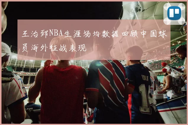 王治郅NBA生涯场均数据回顾中国球员海外征战表现