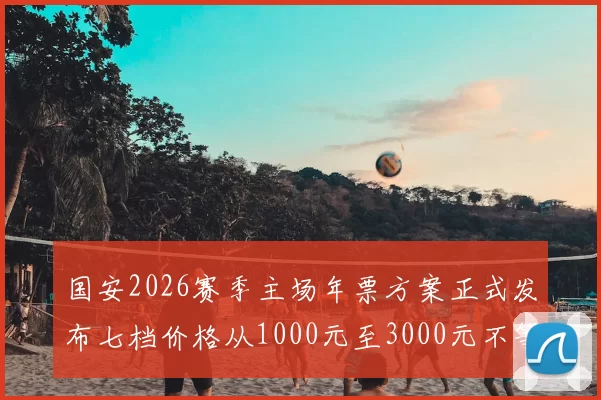 国安2026赛季主场年票方案正式发布七档价格从1000元至3000元不等
