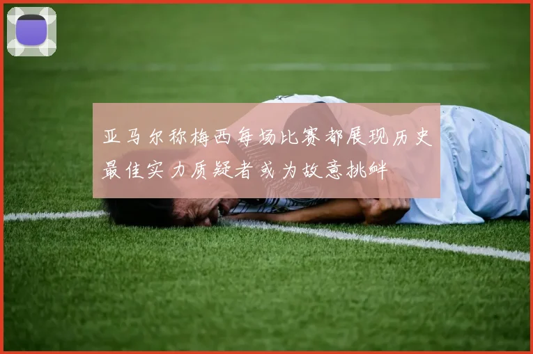 亚马尔称梅西每场比赛都展现历史最佳实力质疑者或为故意挑衅