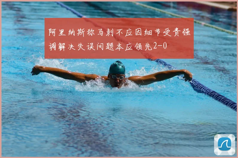 阿里纳斯称马刺不应因细节受责强调解决失误问题本应领先2-0