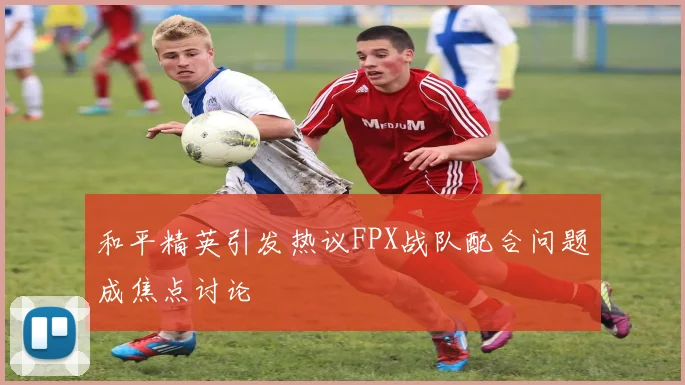 和平精英引发热议FPX战队配合问题成焦点讨论