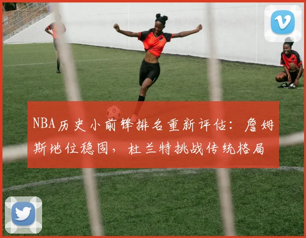 NBA历史小前锋排名重新评估:詹姆斯地位稳固,杜兰特挑战传统格局