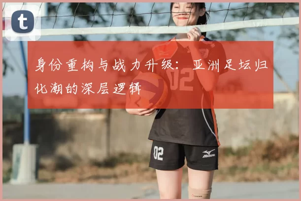 身份重构与战力升级：亚洲足坛归化潮的深层逻辑