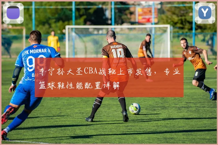李宁孙大圣CBA战靴上市发售,专业篮球鞋性能配置详解