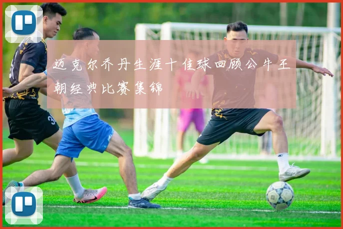 迈克尔乔丹生涯十佳球回顾公牛王朝经典比赛集锦