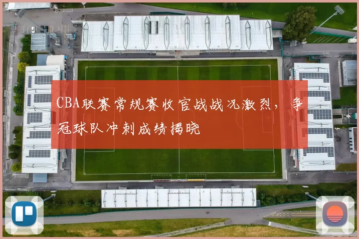 CBA联赛常规赛收官战战况激烈，争冠球队冲刺成绩揭晓