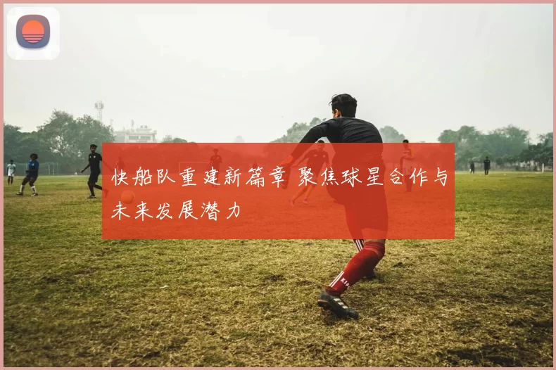 快船队重建新篇章 聚焦球星合作与未来发展潜力