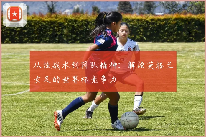 从技战术到团队精神:解读英格兰女足的世界杯竞争力