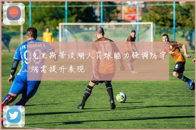 克里斯蒂谈湖人罚球能力强调防守端需提升表现