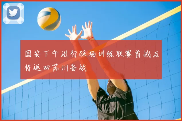 国安下午进行踩场训练联赛首战后将返回苏州备战