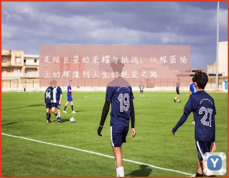 足坛巨星的荣耀与挑战：从绿茵场上的辉煌到人生的蜕变之路