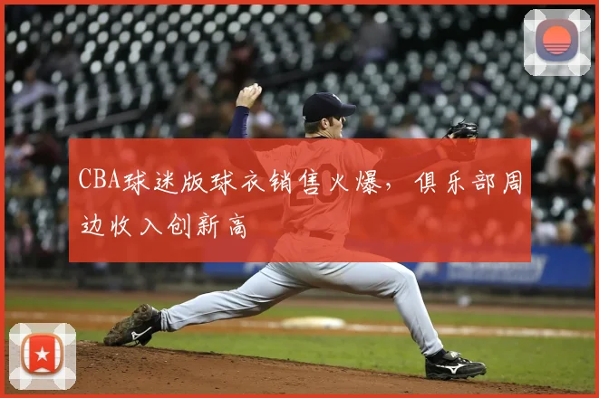 CBA球迷版球衣销售火爆，俱乐部周边收入创新高
