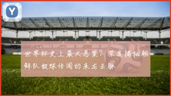 世界杯史上最大悬案？深度揭秘朝鲜队假球传闻的来龙去脉