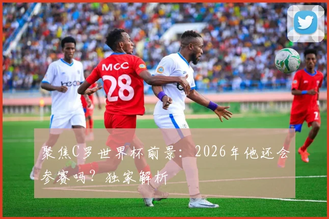 聚焦C罗世界杯前景:2026年他还会参赛吗?独家解析