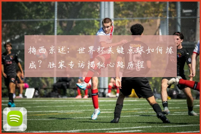 梅西亲述：世界杯关键点球如何炼成？独家专访揭秘心路历程