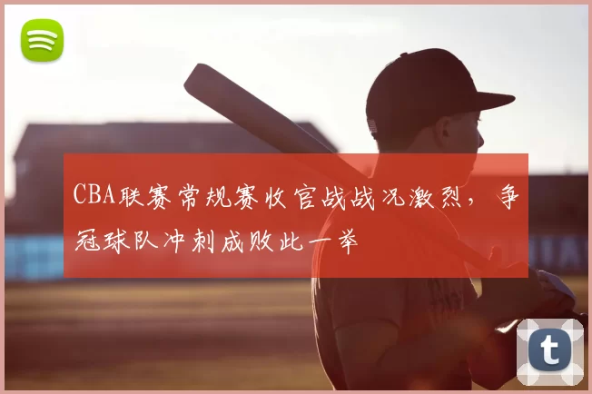 CBA联赛常规赛收官战战况激烈，争冠球队冲刺成败此一举