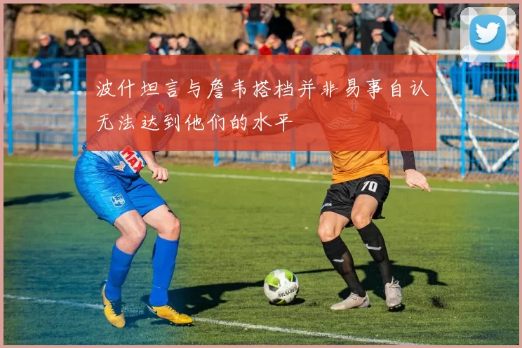 波什坦言与詹韦搭档并非易事自认无法达到他们的水平