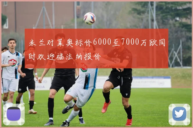 米兰对莱奥标价6000至7000万欧同时欢迎福法纳报价