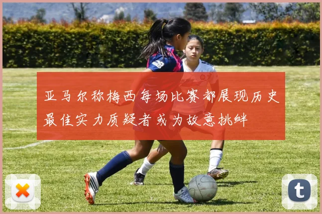 亚马尔称梅西每场比赛都展现历史最佳实力质疑者或为故意挑衅