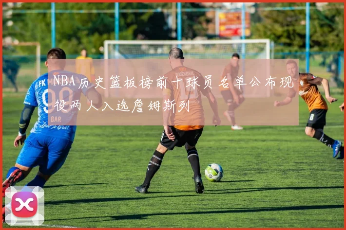 NBA历史篮板榜前十球员名单公布现役两人入选詹姆斯列
