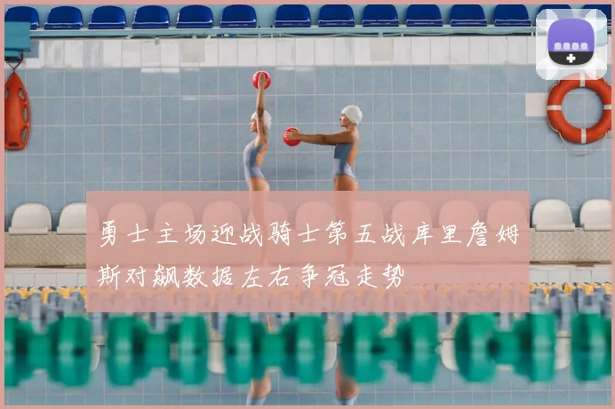 勇士主场迎战骑士第五战库里詹姆斯对飙数据左右争冠走势