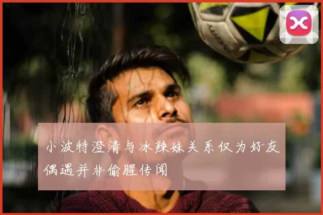 小波特澄清与冰辣妹关系仅为好友偶遇并非偷腥传闻