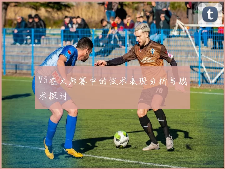 V5在大师赛中的技术表现分析与战术探讨