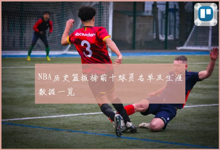 NBA历史篮板榜前十球员名单及生涯数据一览