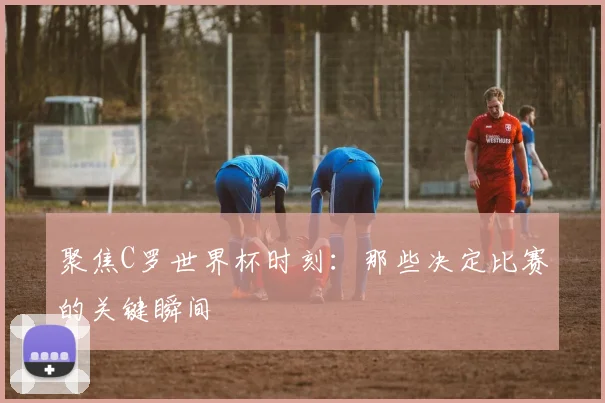 聚焦C罗世界杯时刻：那些决定比赛的关键瞬间