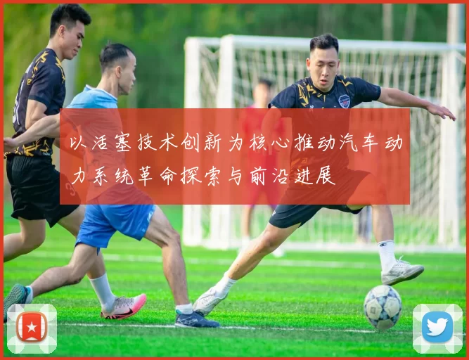 以活塞技术创新为核心推动汽车动力系统革命探索与前沿进展