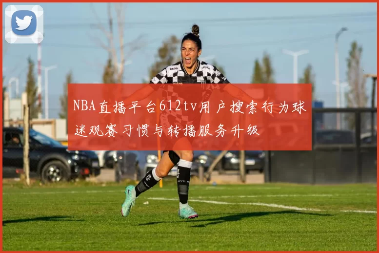 NBA直播平台612tv用户搜索行为球迷观赛习惯与转播服务升级