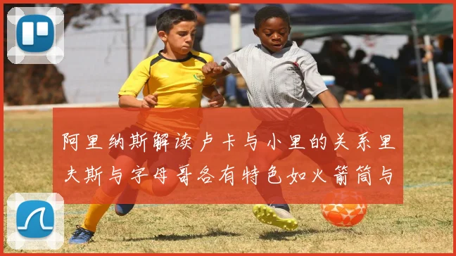 阿里纳斯解读卢卡与小里的关系里夫斯与字母哥各有特色如火箭筒与手枪