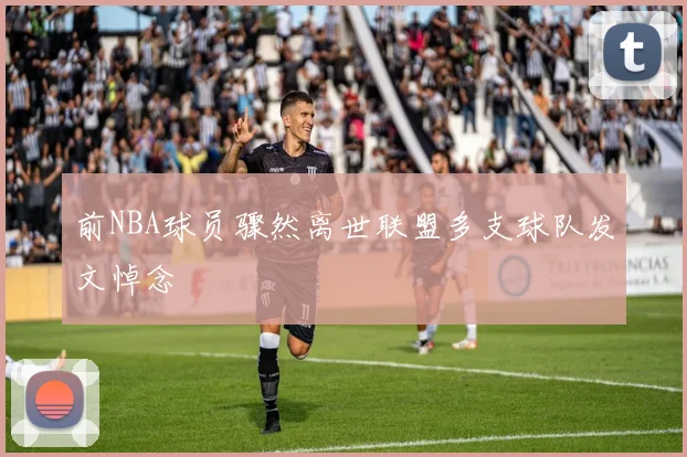 前NBA球员骤然离世联盟多支球队发文悼念