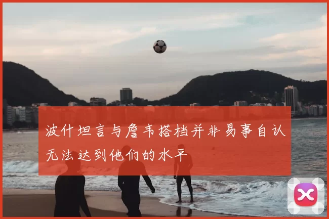 波什坦言与詹韦搭档并非易事自认无法达到他们的水平