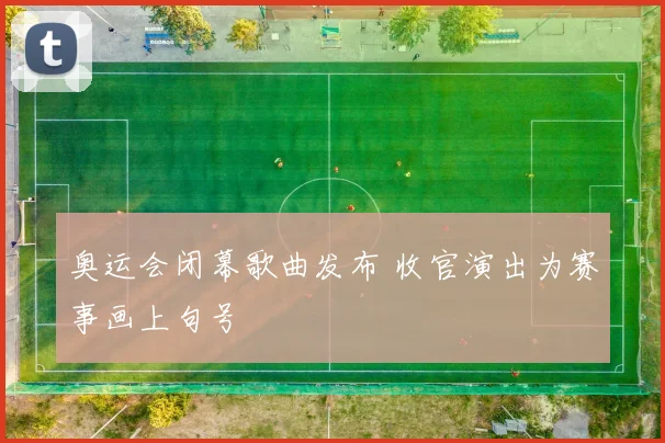 奥运会闭幕歌曲发布 收官演出为赛事画上句号