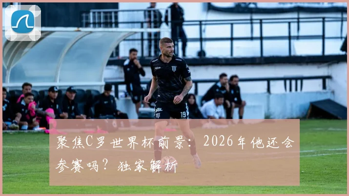 聚焦C罗世界杯前景:2026年他还会参赛吗?独家解析