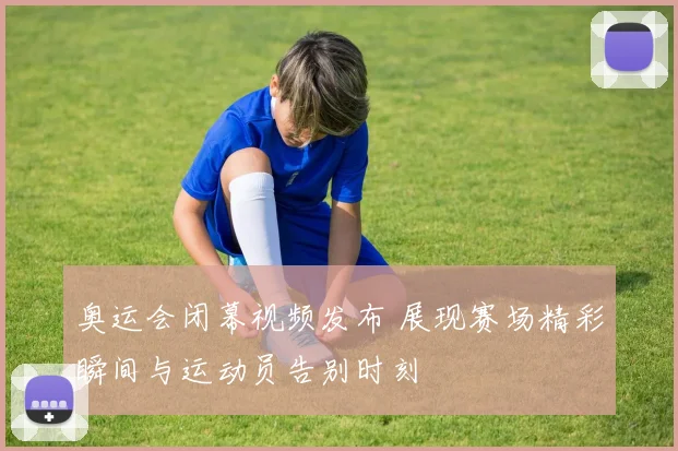 奥运会闭幕视频发布 展现赛场精彩瞬间与运动员告别时刻