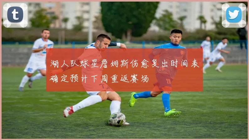 湖人队球星詹姆斯伤愈复出时间表确定预计下周重返赛场