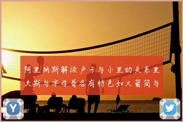 阿里纳斯解读卢卡与小里的关系里夫斯与字母哥各有特色如火箭筒与手枪