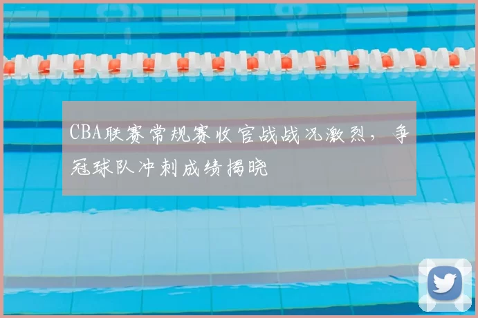 CBA联赛常规赛收官战战况激烈，争冠球队冲刺成绩揭晓