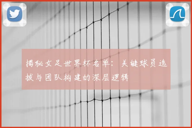 揭秘女足世界杯名单:关键球员选拔与团队构建的深层逻辑