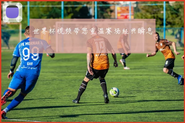 世界杯视频带您重温赛场经典瞬息
