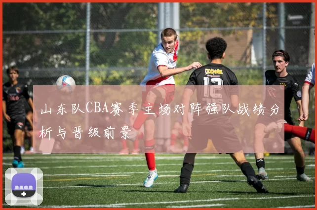 山东队CBA赛季主场对阵强队战绩分析与晋级前景