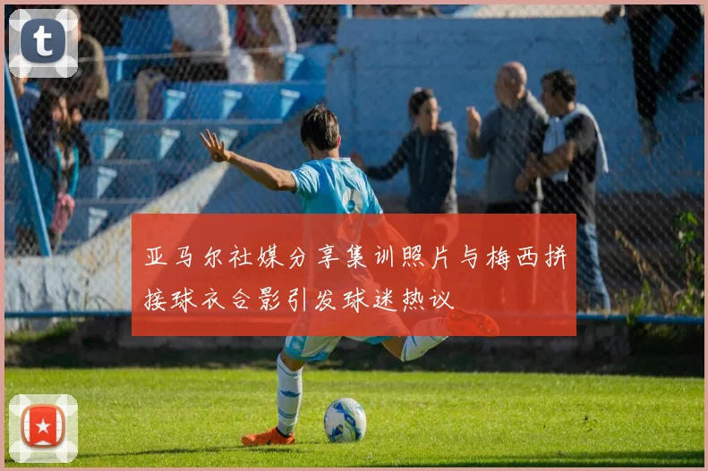 亚马尔社媒分享集训照片与梅西拼接球衣合影引发球迷热议