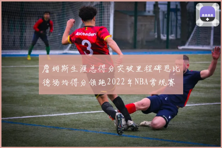 詹姆斯生涯总得分突破里程碑恩比德场均得分领跑2022年NBA常规赛