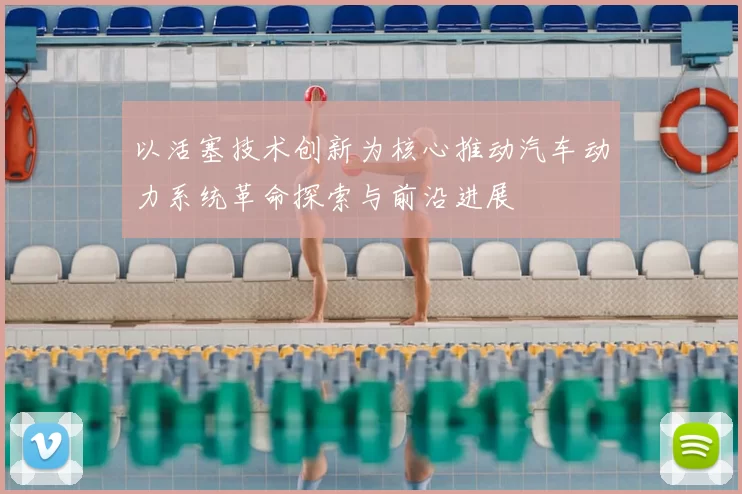 以活塞技术创新为核心推动汽车动力系统革命探索与前沿进展